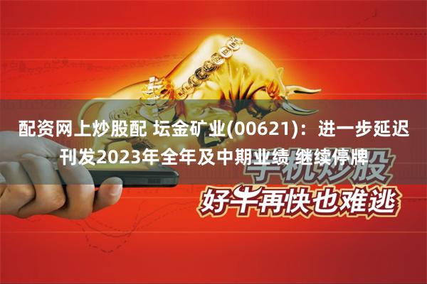 配资网上炒股配 坛金矿业(00621)：进一步延迟刊发2023年全年及中期业绩 继续停牌