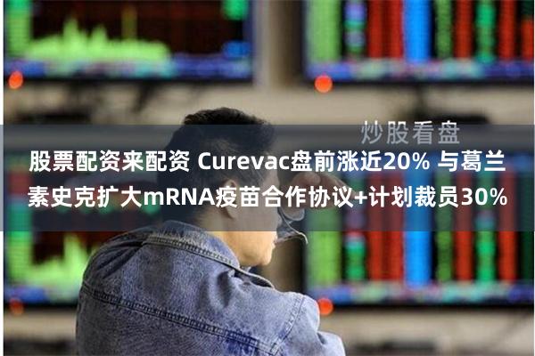 股票配资来配资 Curevac盘前涨近20% 与葛兰素史克扩大mRNA疫苗合作协议+计划裁员30%