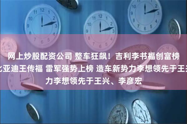 网上炒股配资公司 整车狂飙！吉利李书福创富榜排名超过比亚迪王传福 雷军强势上榜 造车新势力李想领先于王兴、李彦宏