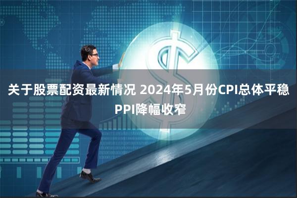 关于股票配资最新情况 2024年5月份CPI总体平稳 PPI降幅收窄