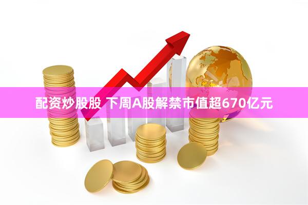 配资炒股股 下周A股解禁市值超670亿元