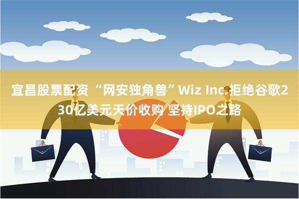 宜昌股票配资 “网安独角兽”Wiz Inc.拒绝谷歌230亿美元天价收购 坚持IPO之路