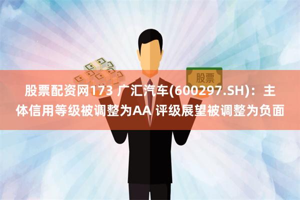 股票配资网173 广汇汽车(600297.SH)：主体信用等级被调整为AA 评级展望被调整为负面