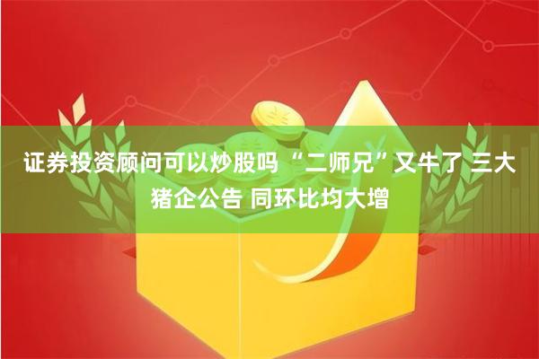 证券投资顾问可以炒股吗 “二师兄”又牛了 三大猪企公告 同环比均大增