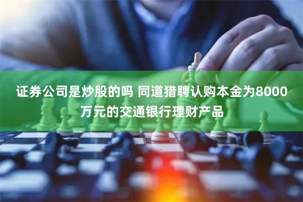 证券公司是炒股的吗 同道猎聘认购本金为8000万元的交通银行理财产品