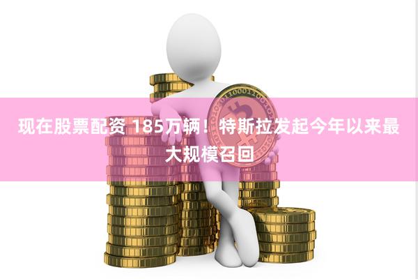 现在股票配资 185万辆！特斯拉发起今年以来最大规模召回