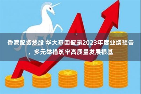 香港配资炒股 华大基因披露2023年度业绩预告，多元举措筑牢高质量发展根基