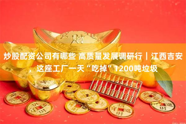 炒股配资公司有哪些 高质量发展调研行｜江西吉安，这座工厂一天“吃掉”1200吨垃圾