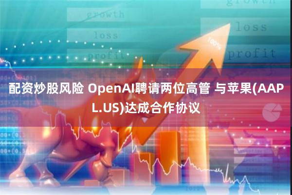 配资炒股风险 OpenAI聘请两位高管 与苹果(AAPL.US)达成合作协议