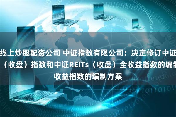 线上炒股配资公司 中证指数有限公司：决定修订中证REITs（收盘）指数和中证REITs（收盘）全收益指数的编制方案