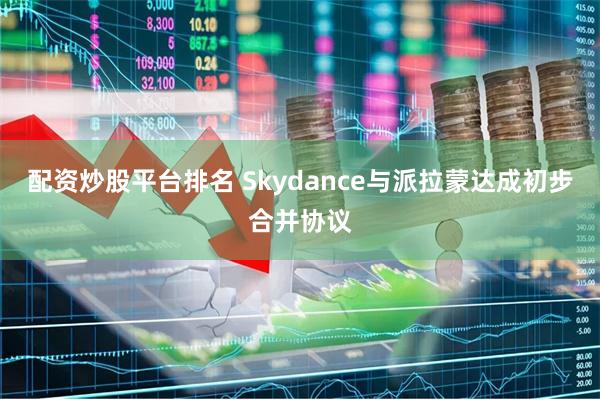 配资炒股平台排名 Skydance与派拉蒙达成初步合并协议