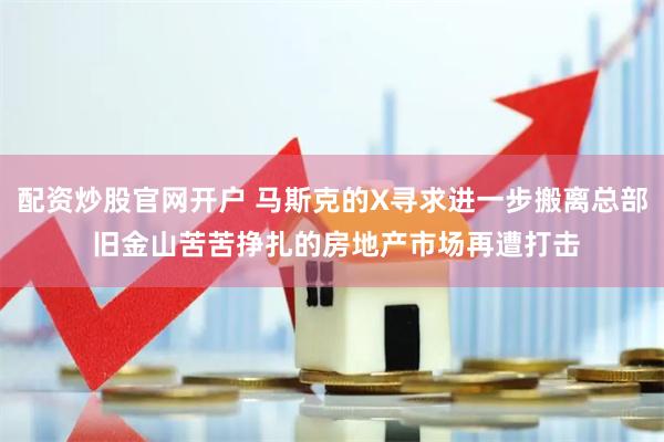 配资炒股官网开户 马斯克的X寻求进一步搬离总部 旧金山苦苦挣扎的房地产市场再遭打击