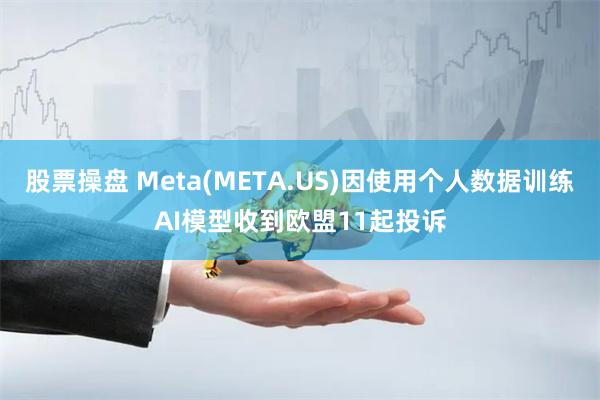 股票操盘 Meta(META.US)因使用个人数据训练AI模型收到欧盟11起投诉