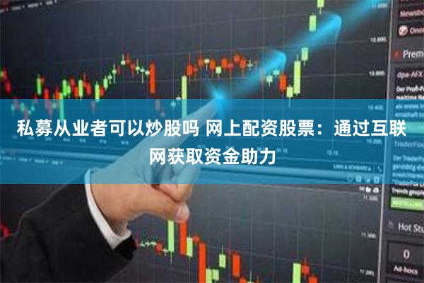 私募从业者可以炒股吗 网上配资股票：通过互联网获取资金助力