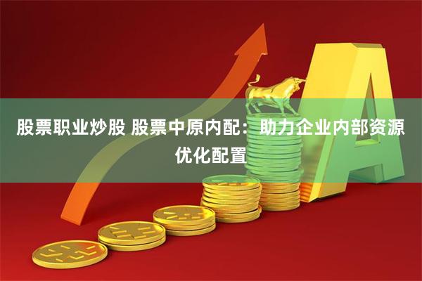 股票职业炒股 股票中原内配：助力企业内部资源优化配置