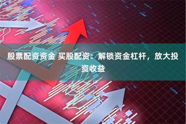 股票配资资金 买股配资：解锁资金杠杆，放大投资收益