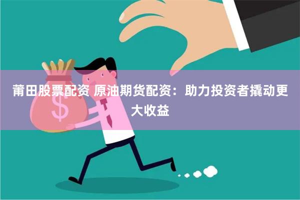 莆田股票配资 原油期货配资：助力投资者撬动更大收益