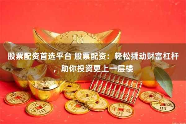 股票配资首选平台 股票配资：轻松撬动财富杠杆，助你投资更上一层楼