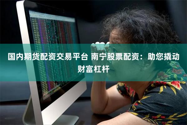 国内期货配资交易平台 南宁股票配资：助您撬动财富杠杆