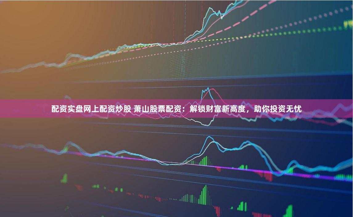 配资实盘网上配资炒股 萧山股票配资：解锁财富新高度，助你投资无忧
