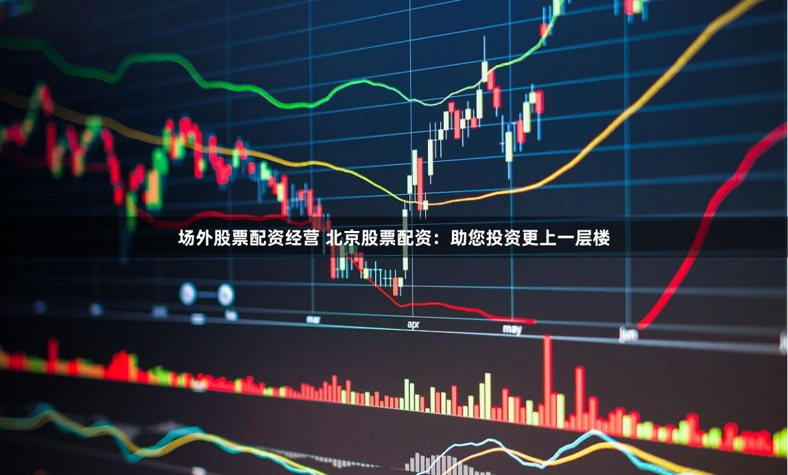场外股票配资经营 北京股票配资：助您投资更上一层楼