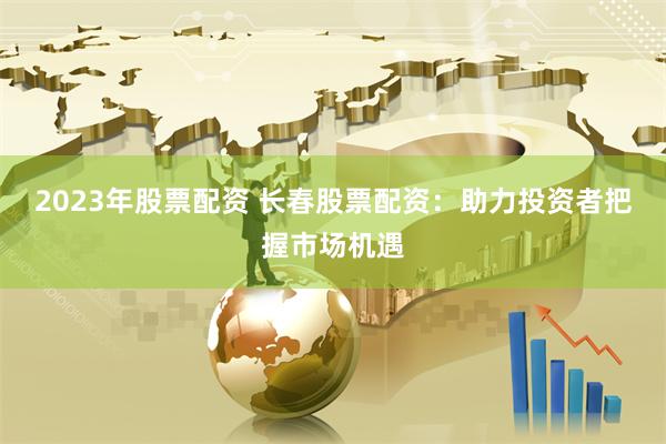 2023年股票配资 长春股票配资：助力投资者把握市场机遇