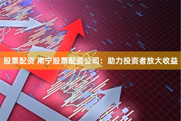 股票配资 南宁股票配资公司：助力投资者放大收益