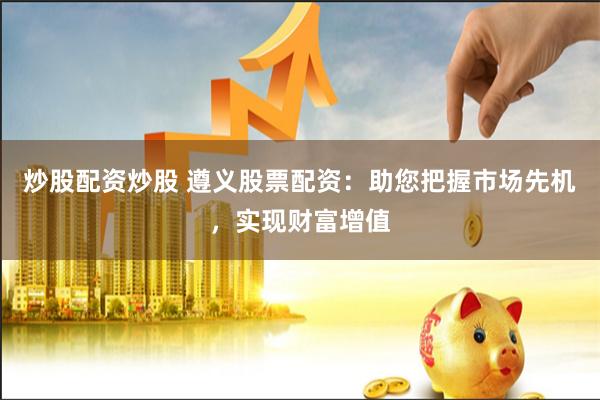 炒股配资炒股 遵义股票配资:助您把握市场先机,实现财富增值