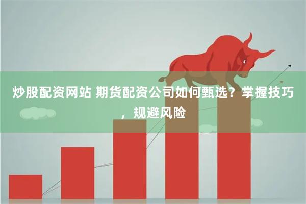 炒股配资网站 期货配资公司如何甄选？掌握技巧，规避风险