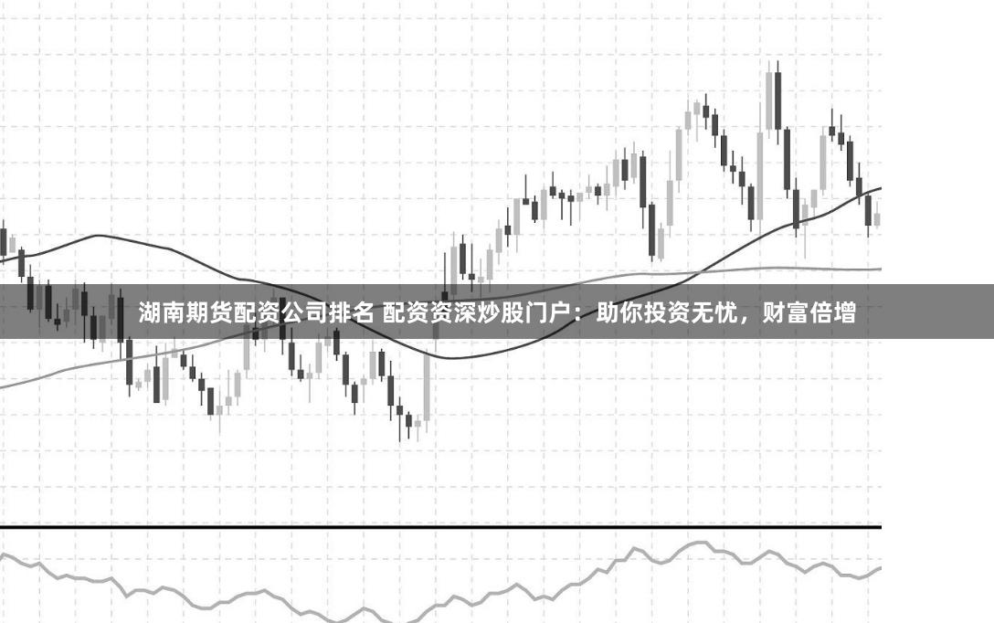 湖南期货配资公司排名 配资资深炒股门户：助你投资无忧，财富倍增
