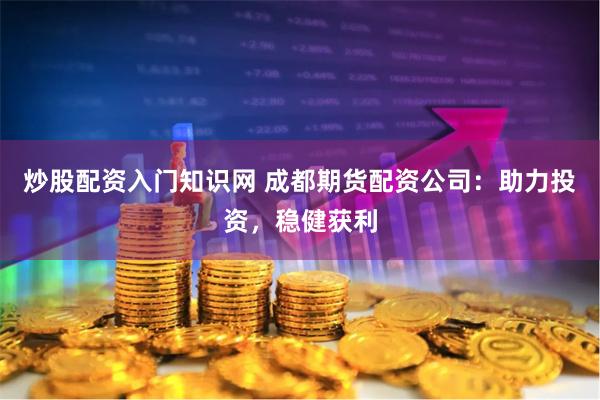 炒股配资入门知识网 成都期货配资公司：助力投资，稳健获利