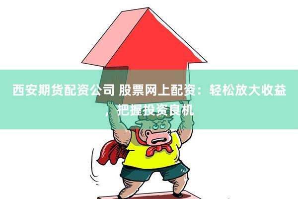 西安期货配资公司 股票网上配资：轻松放大收益，把握投资良机
