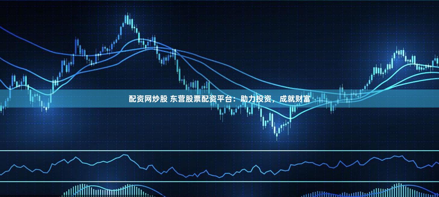 配资网炒股 东营股票配资平台：助力投资，成就财富
